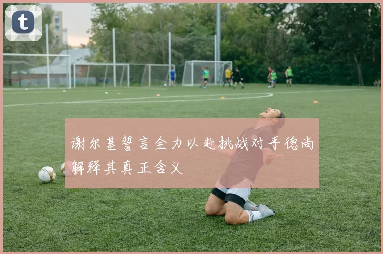 谢尔基誓言全力以赴挑战对手德尚解释其真正含义