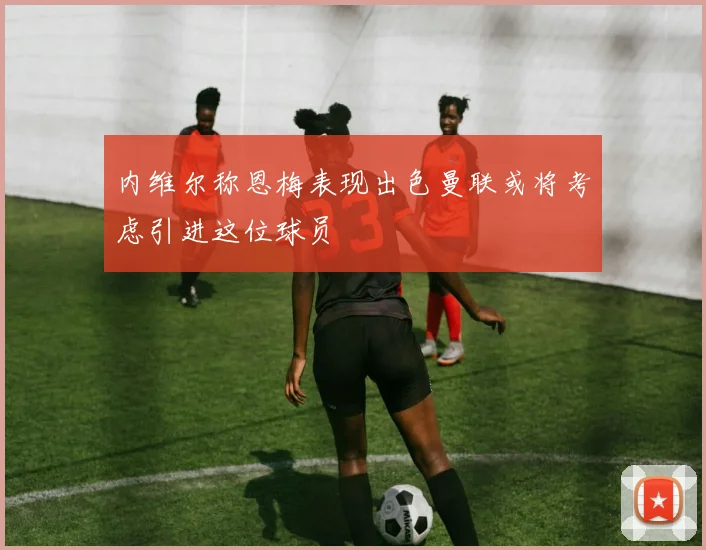 内维尔称恩梅表现出色曼联或将考虑引进这位球员