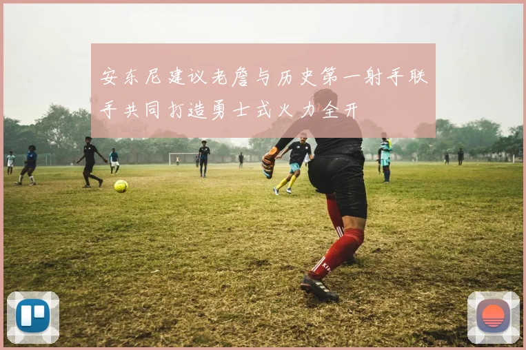 安东尼建议老詹与历史第一射手联手共同打造勇士式火力全开