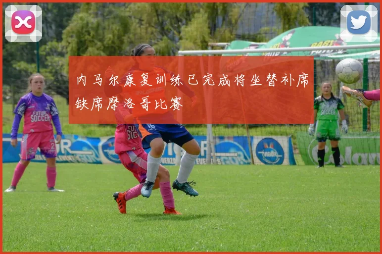 内马尔康复训练已完成将坐替补席缺席摩洛哥比赛