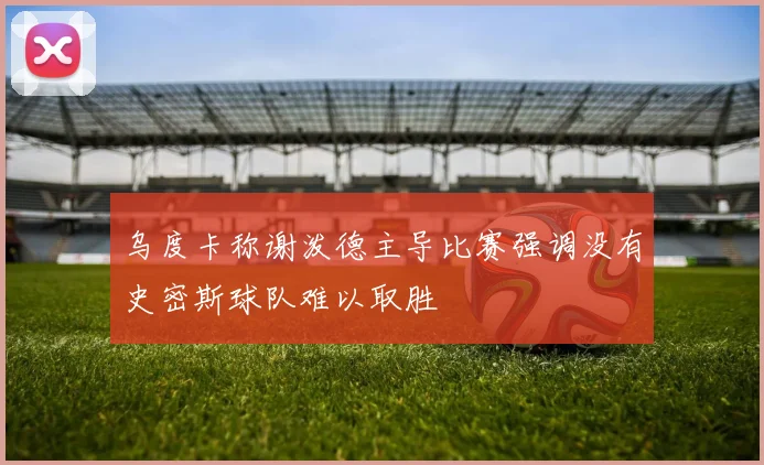 乌度卡称谢泼德主导比赛强调没有史密斯球队难以取胜