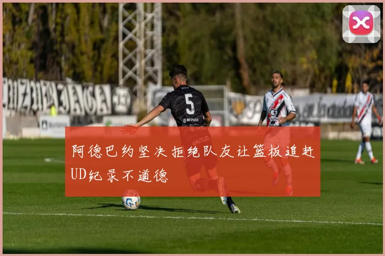 阿德巴约坚决拒绝队友让篮板追赶UD纪录不道德