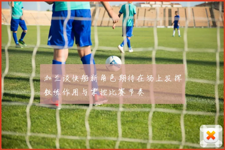 加兰谈快船新角色期待在场上发挥教练作用与掌控比赛节奏