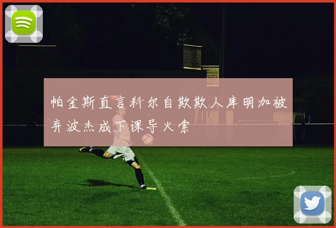 帕金斯直言科尔自欺欺人库明加被弃波杰成下课导火索