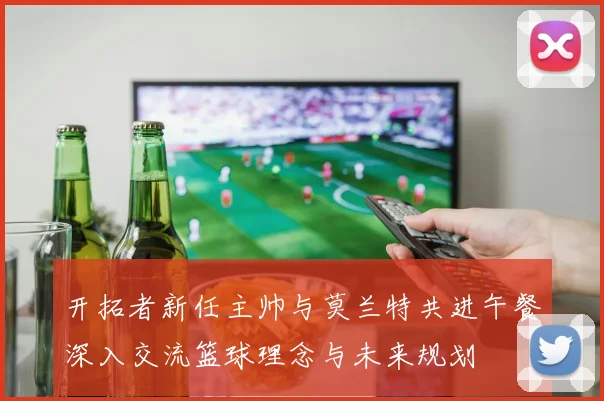开拓者新任主帅与莫兰特共进午餐深入交流篮球理念与未来规划