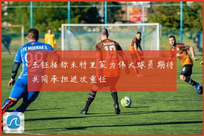 王钰栋称米特里策为伟大球员期待共同承担进攻重任