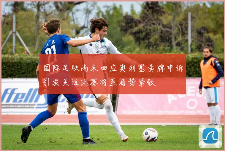 国际足联尚未回应奥利塞黄牌申诉引发关注比赛将至局势紧张