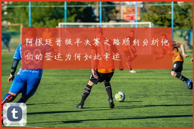 阿根廷晋级半决赛之路顺利分析他们的签运为何如此幸运
