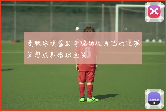 曼联球迷蓄发哥现场观看巴西比赛梦想成真感动全场
