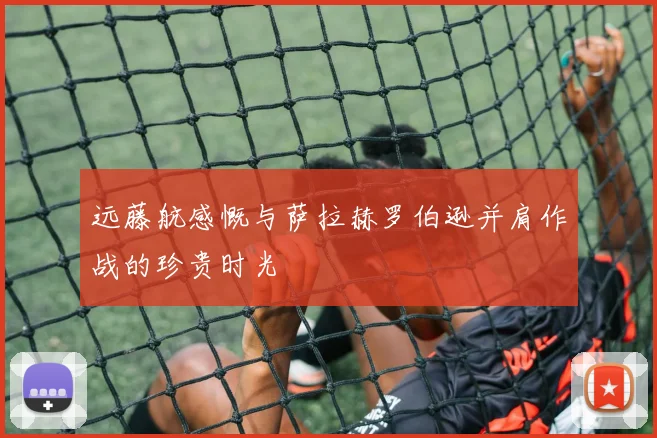 远藤航感慨与萨拉赫罗伯逊并肩作战的珍贵时光