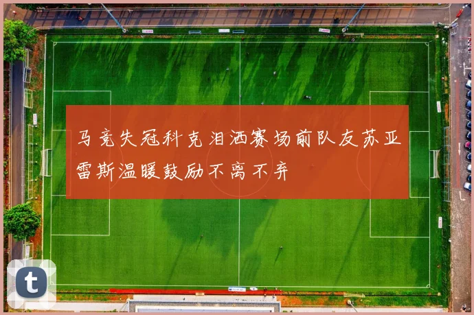 马竞失冠科克泪洒赛场前队友苏亚雷斯温暖鼓励不离不弃