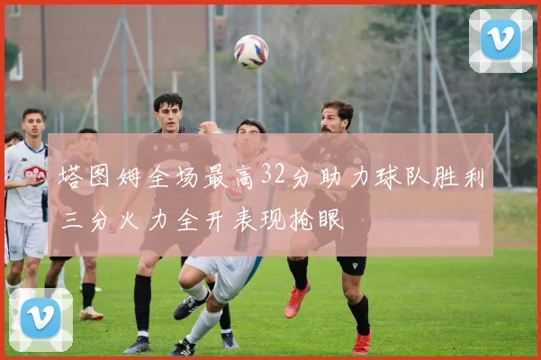 塔图姆全场最高32分助力球队胜利三分火力全开表现抢眼