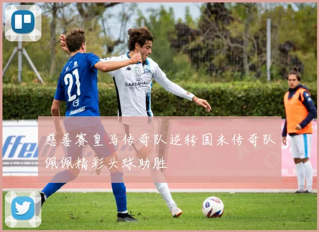 慈善赛皇马传奇队逆转国米传奇队佩佩精彩头球助胜