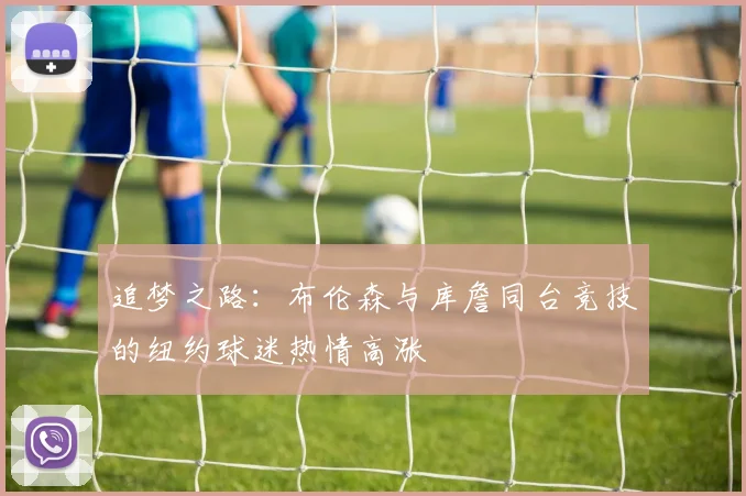 追梦之路：布伦森与库詹同台竞技的纽约球迷热情高涨