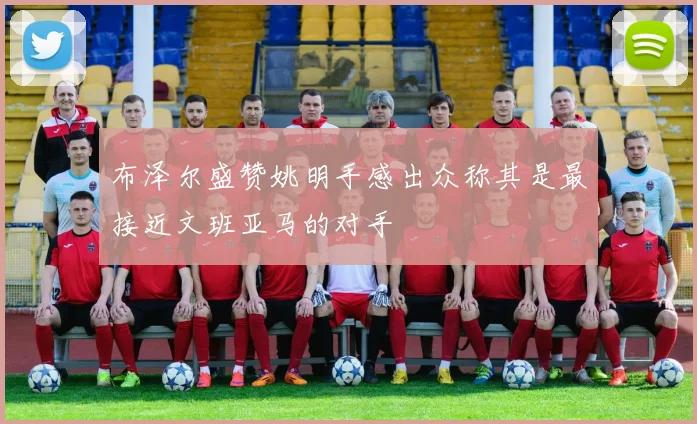 布泽尔盛赞姚明手感出众称其是最接近文班亚马的对手
