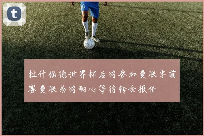 拉什福德世界杯后将参加曼联季前赛曼联或将耐心等待转会报价