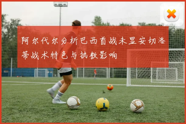 阿尔代尔分析巴西首战未显安切洛蒂战术特色与执教影响