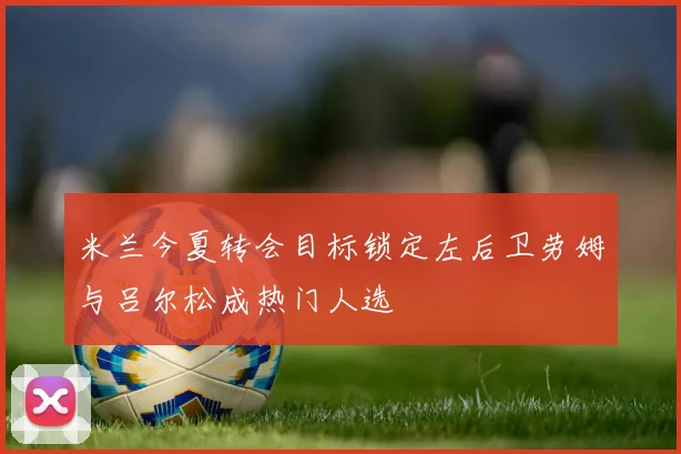米兰今夏转会目标锁定左后卫劳姆与吕尔松成热门人选