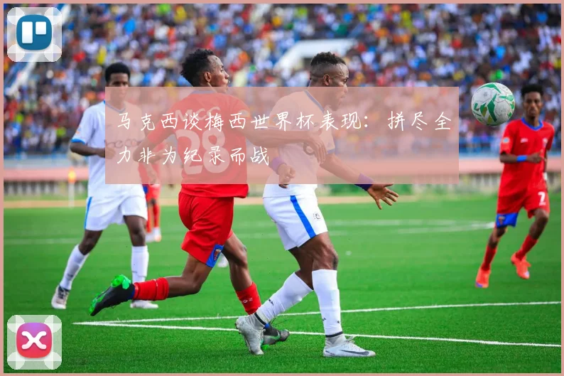 马克西谈梅西世界杯表现：拼尽全力非为纪录而战