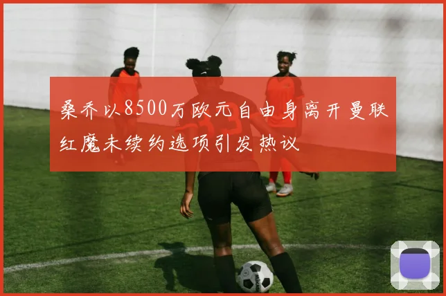 桑乔以8500万欧元自由身离开曼联红魔未续约选项引发热议