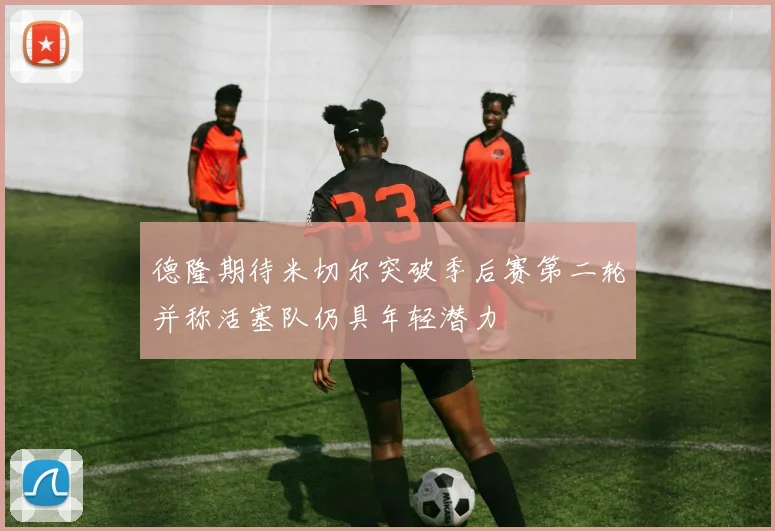 德隆期待米切尔突破季后赛第二轮并称活塞队仍具年轻潜力