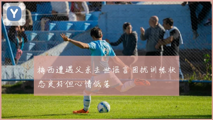 梅西遭遇父亲去世谣言困扰训练状态良好但心情低落