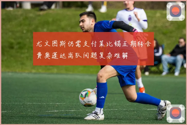 尤文图斯仍需支付莱比锡五期转会费奥蓬达离队问题复杂难解