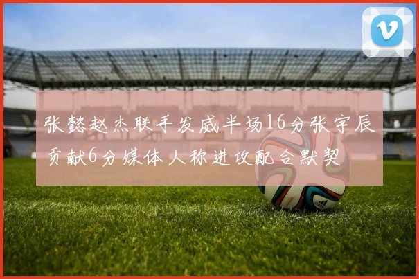 张懿赵杰联手发威半场16分张宇辰贡献6分媒体人称进攻配合默契