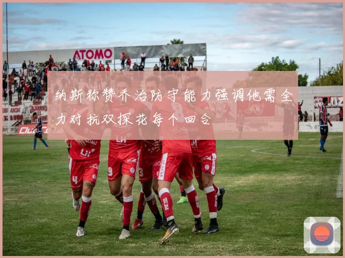 纳斯称赞乔治防守能力强调他需全力对抗双探花每个回合