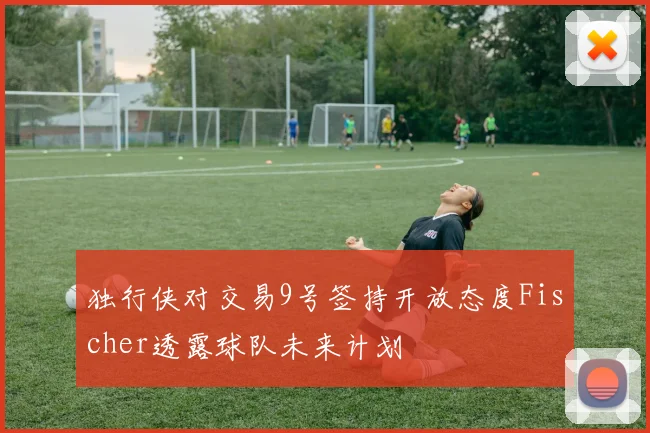 独行侠对交易9号签持开放态度Fischer透露球队未来计划