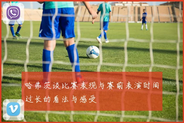 哈弗茨谈比赛表现与赛前表演时间过长的看法与感受