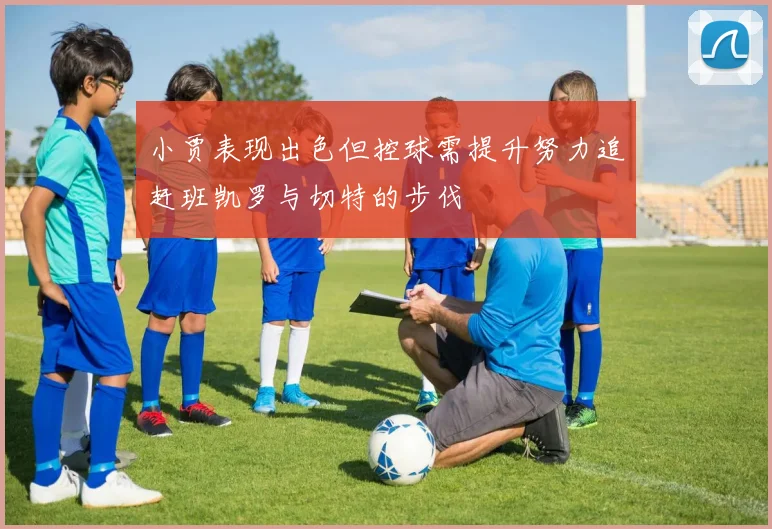 小贾表现出色但控球需提升努力追赶班凯罗与切特的步伐