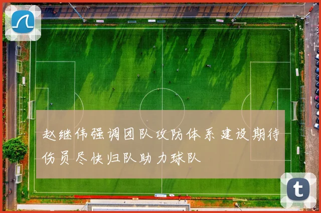 赵继伟强调团队攻防体系建设期待伤员尽快归队助力球队