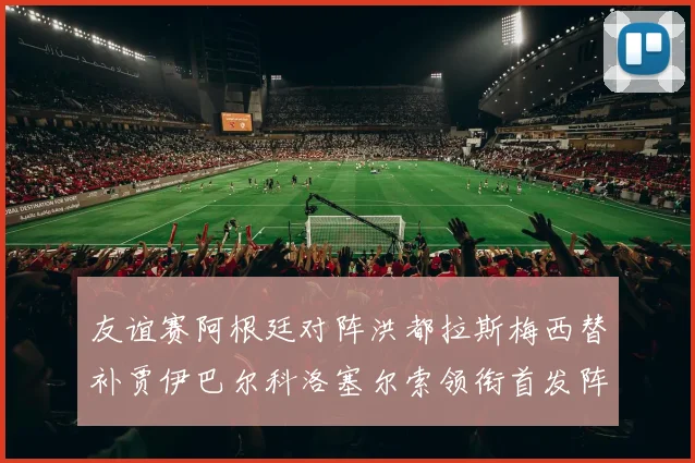 友谊赛阿根廷对阵洪都拉斯梅西替补贾伊巴尔科洛塞尔索领衔首发阵容