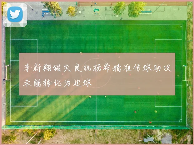 李新翔错失良机杨希精准传球助攻未能转化为进球